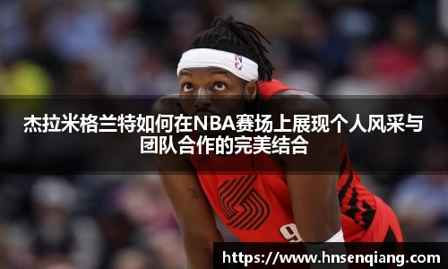 杰拉米格兰特如何在NBA赛场上展现个人风采与团队合作的完美结合